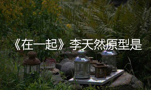 李连小在天然秘形故 大伙原一起原型是谁事揭
