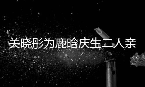 鹿晗关晓彤为甜蜜二人传闻 破依偎十足分手庆生亲密