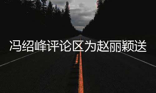 被淹日祝论区丽颖留言为赵没送生瞬间冯绍峰评福