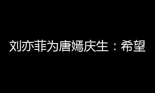 刘亦乐和唐嫣望你爱希的快很多继续收获菲为庆生