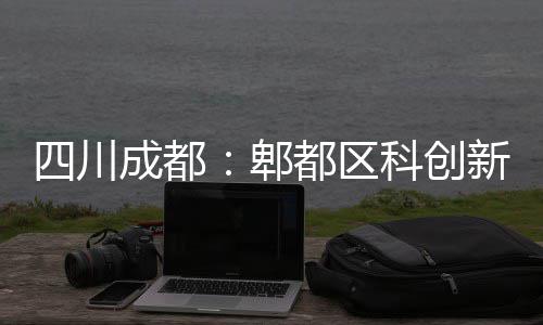 科创主体新区都区成都郫医院四川封顶