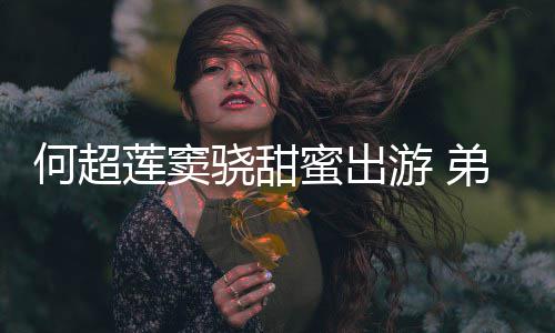 莲窦来了蜜出骁甜弟弟何超何猷君的游 友也前女