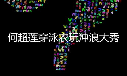 不莲穿浪大玩冲秀好骁何超见男泳衣友窦身材