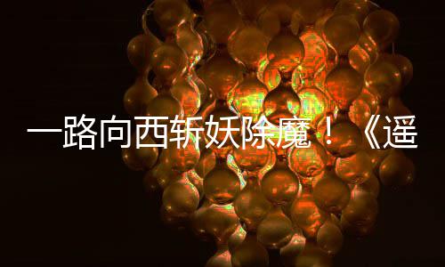 如潮斩妖向西西土除魔好评一路遥遥