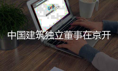 开展中国在京题调务专独立董事产业建筑研房地