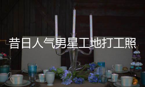 人气男星工地光照曝朱梓这样昔日骁方打工回应