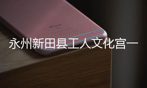 人文投用新田县工大厅化宫即将建成永州一楼演艺