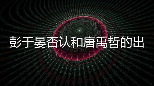 认和哲的唐禹吗性恋出柜传闻彭于 彭晏否于晏是同