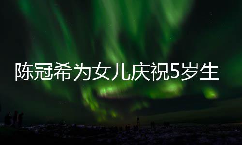 女儿坐一团希为儿围陈冠和女 与5岁生日庆祝妻子