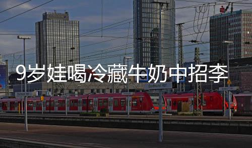 冰箱冷藏李斯牛奶中招特菌惕娃喝醒警急提 医9岁生紧杀手